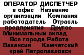 ОПЕРАТОР-ДИСПЕТЧЕР в офис › Название организации ­ Компания-работодатель › Отрасль предприятия ­ Другое › Минимальный оклад ­ 1 - Все города Работа » Вакансии   . Камчатский край,Петропавловск-Камчатский г.